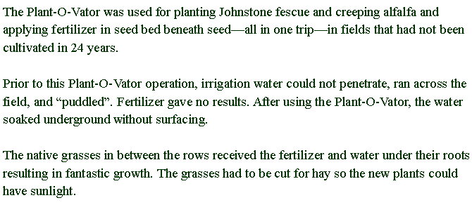 Text Box: The Plant-O-Vator was used for planting Johnstone fescue and creeping alfalfa and applying fertilizer in seed bed beneath seedall in one tripin fields that had not been cultivated in 24 years. Prior to this Plant-O-Vator operation, irrigation water could not penetrate, ran across the field, and puddled. Fertilizer gave no results. After using the Plant-O-Vator, the water soaked underground without surfacing. The native grasses in between the rows received the fertilizer and water under their roots resulting in fantastic growth. The grasses had to be cut for hay so the new plants could have sunlight.
