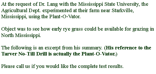 Text Box: At the request of Dr. Lang with the Mississippi State University, the Agricultural Dept. experimented at their farm near Starkville, Mississippi, using the Plant-O-Vator. Object was to see how early rye grass could be available for grazing in North Mississippi.The following is an excerpt from his summary. (His reference to the Tarver No-Till Drill is actually the Plant-O-Vator.) Please call us if you would like the complete test results.