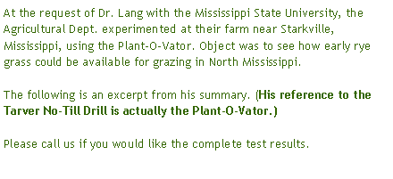 Text Box: At the request of Dr. Lang with the Mississippi State University, the Agricultural Dept. experimented at their farm near Starkville, Mississippi, using the Plant-O-Vator. Object was to see how early rye grass could be available for grazing in North Mississippi.The following is an excerpt from his summary. (His reference to the Tarver No-Till Drill is actually the Plant-O-Vator.) Please call us if you would like the complete test results.